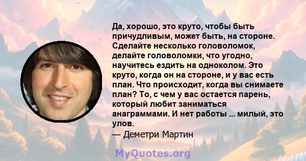 Да, хорошо, это круто, чтобы быть причудливым, может быть, на стороне. Сделайте несколько головоломок, делайте головоломки, что угодно, научитесь ездить на одноколом. Это круто, когда он на стороне, и у вас есть план.