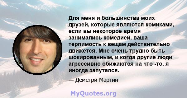 Для меня и большинства моих друзей, которые являются комиками, если вы некоторое время занимались комедией, ваша терпимость к вещам действительно движется. Мне очень трудно быть шокированным, и когда другие люди