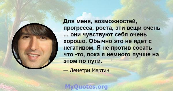 Для меня, возможностей, прогресса, роста, эти вещи очень ... они чувствуют себя очень хорошо. Обычно это не идет с негативом. Я не против сосать что -то, пока я немного лучше на этом по пути.