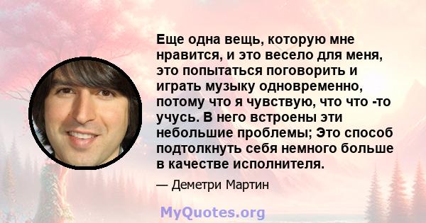 Еще одна вещь, которую мне нравится, и это весело для меня, это попытаться поговорить и играть музыку одновременно, потому что я чувствую, что что -то учусь. В него встроены эти небольшие проблемы; Это способ