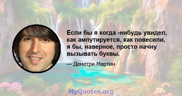 Если бы я когда -нибудь увидел, как ампутируется, как повесили, я бы, наверное, просто начну вызывать буквы.