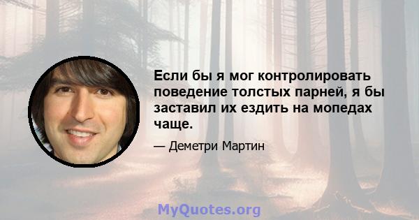 Если бы я мог контролировать поведение толстых парней, я бы заставил их ездить на мопедах чаще.