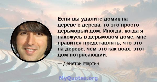 Если вы удалите домик на дереве с дерева, то это просто дерьмовый дом. Иногда, когда я нахожусь в дерьмовом доме, мне нравится представлять, что это на дереве, чем это как воах, этот дом потрясающий.