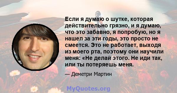 Если я думаю о шутке, которая действительно грязно, и я думаю, что это забавно, я попробую, но я нашел за эти годы, это просто не смеется. Это не работает, выходя из моего рта, поэтому они научили меня: «Не делай этого. 