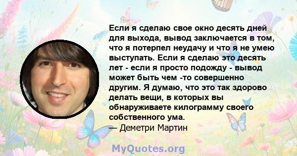 Если я сделаю свое окно десять дней для выхода, вывод заключается в том, что я потерпел неудачу и что я не умею выступать. Если я сделаю это десять лет - если я просто подожду - вывод может быть чем -то совершенно