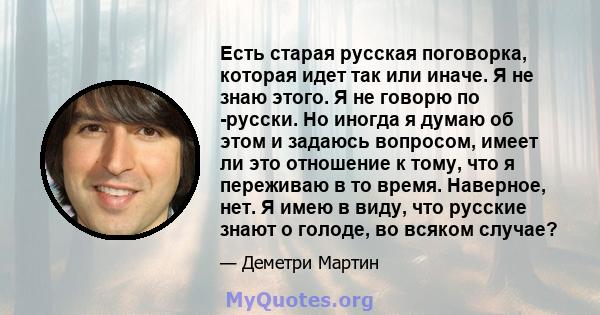 Есть старая русская поговорка, которая идет так или иначе. Я не знаю этого. Я не говорю по -русски. Но иногда я думаю об этом и задаюсь вопросом, имеет ли это отношение к тому, что я переживаю в то время. Наверное, нет. 