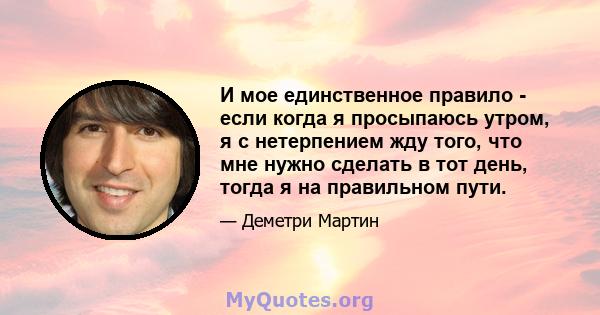 И мое единственное правило - если когда я просыпаюсь утром, я с нетерпением жду того, что мне нужно сделать в тот день, тогда я на правильном пути.