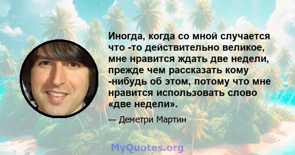 Иногда, когда со мной случается что -то действительно великое, мне нравится ждать две недели, прежде чем рассказать кому -нибудь об этом, потому что мне нравится использовать слово «две недели».