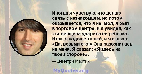 Иногда я чувствую, что делаю связь с незнакомцем, но потом оказывается, что я не. Мол, я был в торговом центре, и я увидел, как эта женщина ударила ее ребенка. Итак, я подошел к ней, и я сказал: «Да, возьми его!» Она