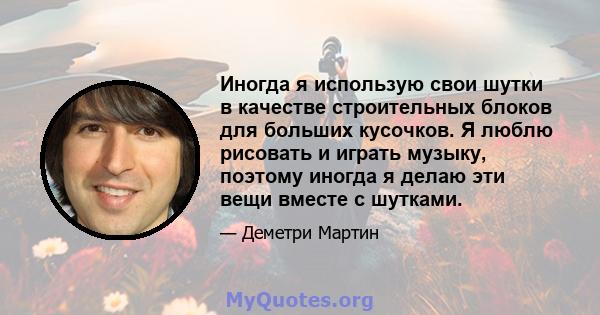 Иногда я использую свои шутки в качестве строительных блоков для больших кусочков. Я люблю рисовать и играть музыку, поэтому иногда я делаю эти вещи вместе с шутками.