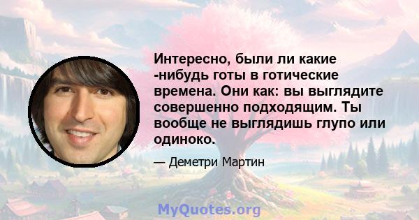 Интересно, были ли какие -нибудь готы в готические времена. Они как: вы выглядите совершенно подходящим. Ты вообще не выглядишь глупо или одиноко.