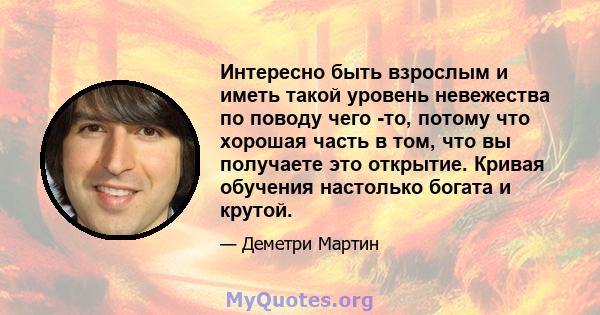 Интересно быть взрослым и иметь такой уровень невежества по поводу чего -то, потому что хорошая часть в том, что вы получаете это открытие. Кривая обучения настолько богата и крутой.