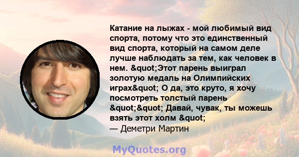 Катание на лыжах - мой любимый вид спорта, потому что это единственный вид спорта, который на самом деле лучше наблюдать за тем, как человек в нем. "Этот парень выиграл золотую медаль на Олимпийских играх" О