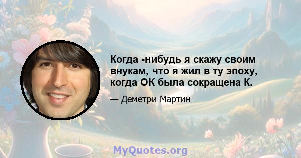 Когда -нибудь я скажу своим внукам, что я жил в ту эпоху, когда ОК была сокращена К.