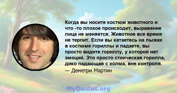 Когда вы носите костюм животного и что -то плохое происходит, выражение лица не меняется. Животное все время не терпит. Если вы катаетесь на лыжах в костюме гориллы и падаете, вы просто видите гориллу, у которой нет