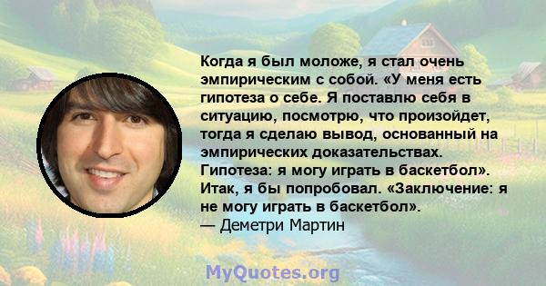 Когда я был моложе, я стал очень эмпирическим с собой. «У меня есть гипотеза о себе. Я поставлю себя в ситуацию, посмотрю, что произойдет, тогда я сделаю вывод, основанный на эмпирических доказательствах. Гипотеза: я