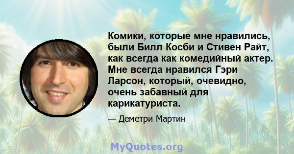 Комики, которые мне нравились, были Билл Косби и Стивен Райт, как всегда как комедийный актер. Мне всегда нравился Гэри Ларсон, который, очевидно, очень забавный для карикатуриста.