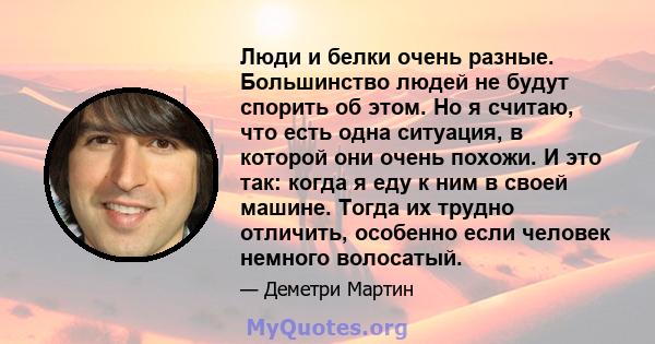 Люди и белки очень разные. Большинство людей не будут спорить об этом. Но я считаю, что есть одна ситуация, в которой они очень похожи. И это так: когда я еду к ним в своей машине. Тогда их трудно отличить, особенно