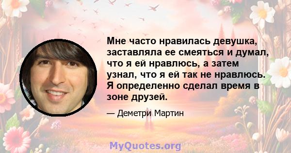 Мне часто нравилась девушка, заставляла ее смеяться и думал, что я ей нравлюсь, а затем узнал, что я ей так не нравлюсь. Я определенно сделал время в зоне друзей.