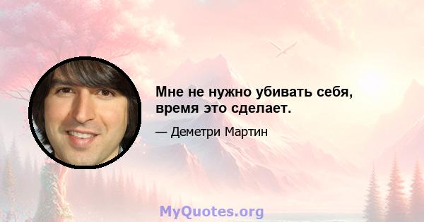 Мне не нужно убивать себя, время это сделает.