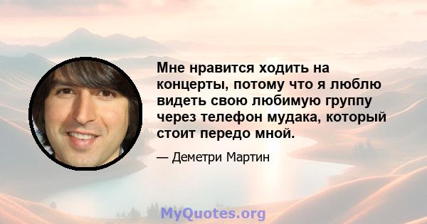 Мне нравится ходить на концерты, потому что я люблю видеть свою любимую группу через телефон мудака, который стоит передо мной.