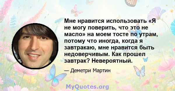 Мне нравится использовать «Я не могу поверить, что это не масло» на моем тосте по утрам, потому что иногда, когда я завтракаю, мне нравится быть недоверчивым. Как прошел завтрак? Невероятный.