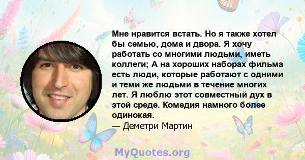 Мне нравится встать. Но я также хотел бы семью, дома и двора. Я хочу работать со многими людьми, иметь коллеги; А на хороших наборах фильма есть люди, которые работают с одними и теми же людьми в течение многих лет. Я