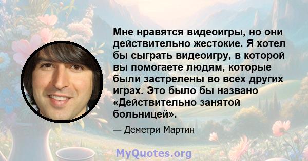 Мне нравятся видеоигры, но они действительно жестокие. Я хотел бы сыграть видеоигру, в которой вы помогаете людям, которые были застрелены во всех других играх. Это было бы названо «Действительно занятой больницей».