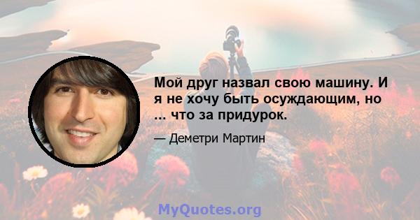 Мой друг назвал свою машину. И я не хочу быть осуждающим, но ... что за придурок.