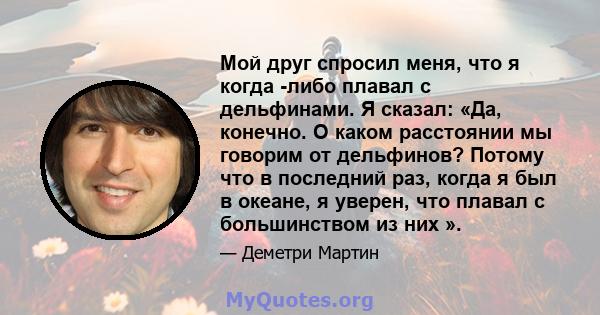 Мой друг спросил меня, что я когда -либо плавал с дельфинами. Я сказал: «Да, конечно. О каком расстоянии мы говорим от дельфинов? Потому что в последний раз, когда я был в океане, я уверен, что плавал с большинством из