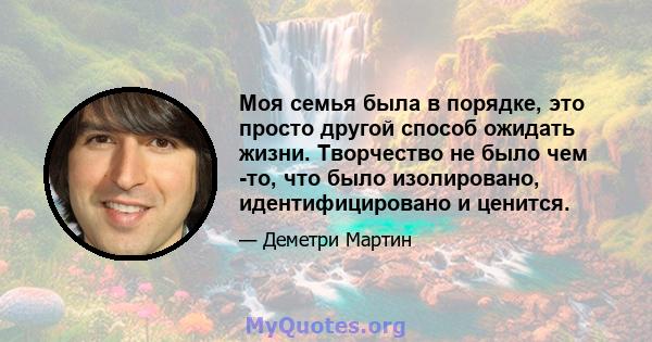 Моя семья была в порядке, это просто другой способ ожидать жизни. Творчество не было чем -то, что было изолировано, идентифицировано и ценится.