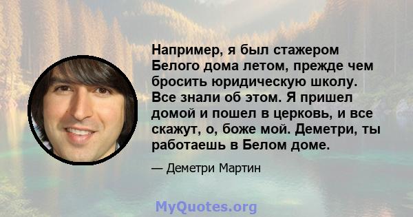 Например, я был стажером Белого дома летом, прежде чем бросить юридическую школу. Все знали об этом. Я пришел домой и пошел в церковь, и все скажут, о, боже мой. Деметри, ты работаешь в Белом доме.