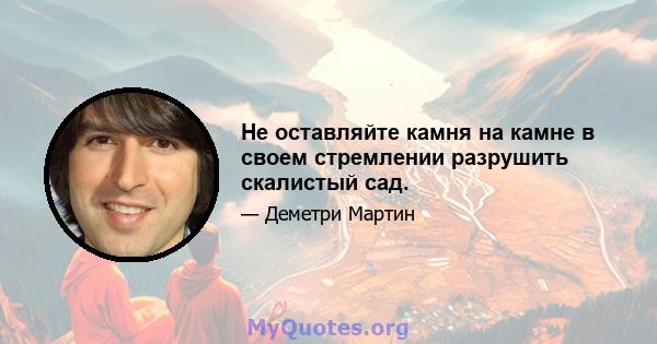 Не оставляйте камня на камне в своем стремлении разрушить скалистый сад.