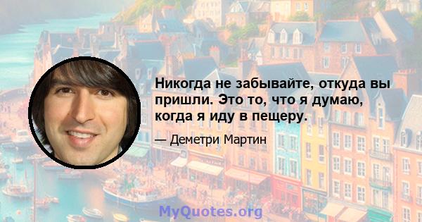 Никогда не забывайте, откуда вы пришли. Это то, что я думаю, когда я иду в пещеру.