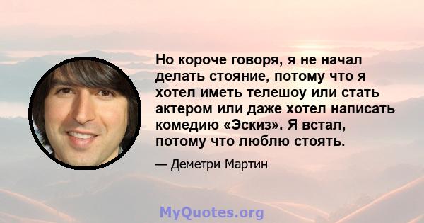 Но короче говоря, я не начал делать стояние, потому что я хотел иметь телешоу или стать актером или даже хотел написать комедию «Эскиз». Я встал, потому что люблю стоять.