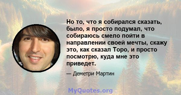 Но то, что я собирался сказать, было, я просто подумал, что собираюсь смело пойти в направлении своей мечты, скажу это, как сказал Торо, и просто посмотрю, куда мне это приведет.