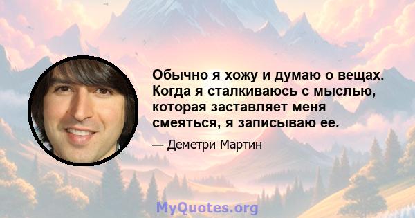 Обычно я хожу и думаю о вещах. Когда я сталкиваюсь с мыслью, которая заставляет меня смеяться, я записываю ее.