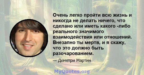 Очень легко пройти всю жизнь и никогда не делать ничего, что сделано или иметь какого -либо реального значимого взаимодействия или отношений. Внезапно ты мертв, и я скажу, что это должно быть разочарованием.