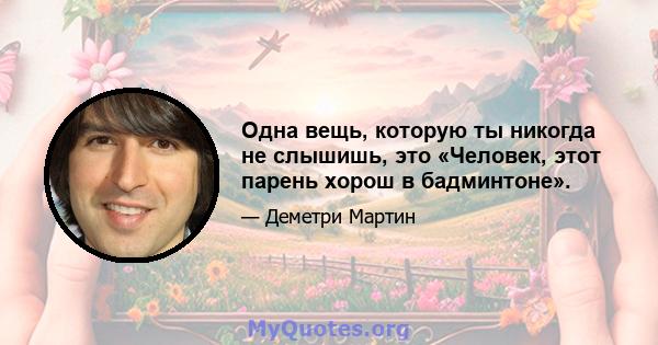 Одна вещь, которую ты никогда не слышишь, это «Человек, этот парень хорош в бадминтоне».