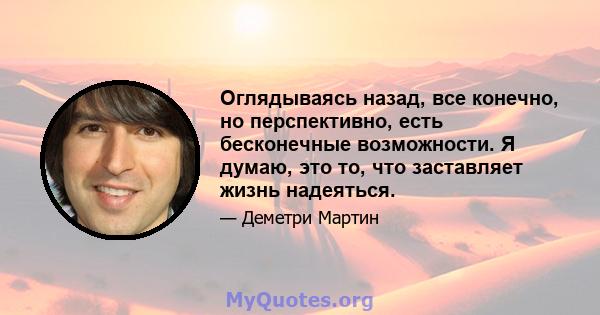 Оглядываясь назад, все конечно, но перспективно, есть бесконечные возможности. Я думаю, это то, что заставляет жизнь надеяться.