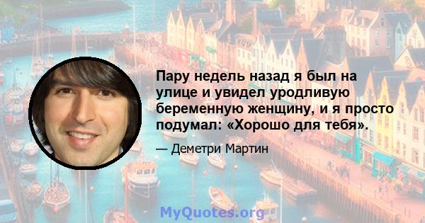 Пару недель назад я был на улице и увидел уродливую беременную женщину, и я просто подумал: «Хорошо для тебя».