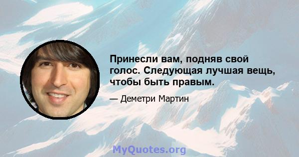 Принесли вам, подняв свой голос. Следующая лучшая вещь, чтобы быть правым.