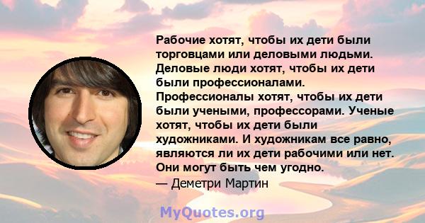 Рабочие хотят, чтобы их дети были торговцами или деловыми людьми. Деловые люди хотят, чтобы их дети были профессионалами. Профессионалы хотят, чтобы их дети были учеными, профессорами. Ученые хотят, чтобы их дети были