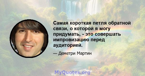 Самая короткая петля обратной связи, о которой я могу придумать, - это совершать импровизацию перед аудиторией.