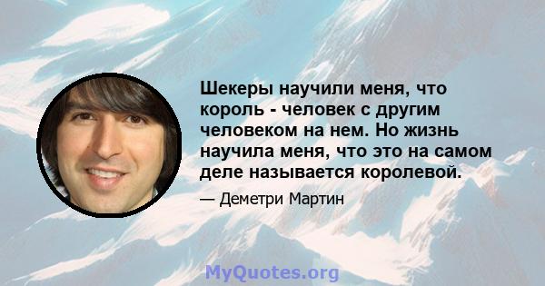 Шекеры научили меня, что король - человек с другим человеком на нем. Но жизнь научила меня, что это на самом деле называется королевой.