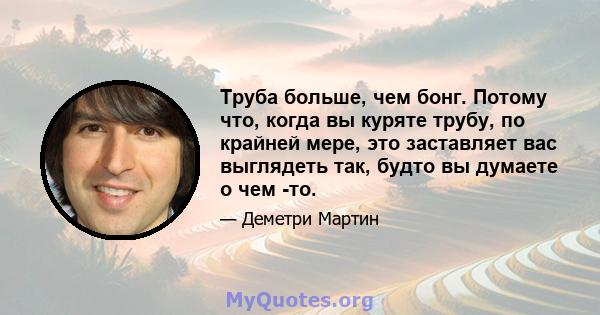 Труба больше, чем бонг. Потому что, когда вы куряте трубу, по крайней мере, это заставляет вас выглядеть так, будто вы думаете о чем -то.