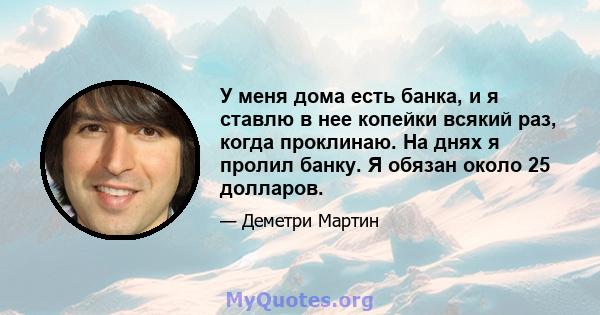 У меня дома есть банка, и я ставлю в нее копейки всякий раз, когда проклинаю. На днях я пролил банку. Я обязан около 25 долларов.