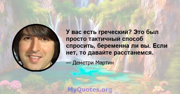 У вас есть греческий? Это был просто тактичный способ спросить, беременна ли вы. Если нет, то давайте расстанемся.