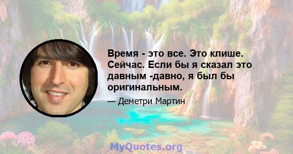 Время - это все. Это клише. Сейчас. Если бы я сказал это давным -давно, я был бы оригинальным.