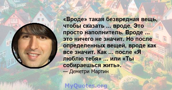 «Вроде» такая безвредная вещь, чтобы сказать ... вроде. Это просто наполнитель. Вроде ... это ничего не значит. Но после определенных вещей, вроде как все значит. Как ... после «Я люблю тебя» ... или «Ты собираешься